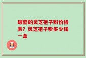 破壁的灵芝孢子粉价格表？灵芝孢子粉多少钱一盒