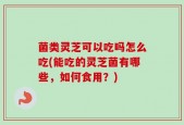 菌类灵芝可以吃吗怎么吃(能吃的灵芝菌有哪些，如何食用？)