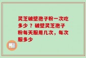 灵芝破壁孢子粉一次吃多少 ？破壁灵芝孢子粉每天服用几次，每次服多少