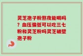 灵芝孢子粉熬夜能喝吗？血压偏低可以吃三七粉和灵芝粉吗灵芝破壁孢子粉