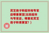 灵芝孢子粉超市和专家店哪里便宜(比较超市与专家店，哪里买灵芝孢子粉更便宜？)