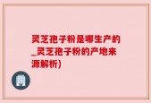 灵芝孢子粉是哪生产的_灵芝孢子粉的产地来源解析)