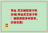 寿仙 灵芝破壁孢子粉价格(寿仙灵芝孢子粉：破壁提取多种营养，价格实惠)