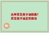 太神灵芝孢子油胶囊？灵芝孢子油正宗做法