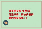 灵芝孢子粉 头发(灵芝孢子粉：解决头发问题的神奇选择！)