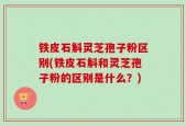 铁皮石斛灵芝孢子粉区别(铁皮石斛和灵芝孢子粉的区别是什么？)