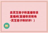 卖灵芝孢子粉直播带货直播间(直播带货现场-灵芝孢子粉好评！)