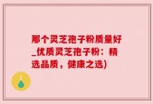 那个灵芝孢子粉质量好_优质灵芝孢子粉：精选品质，健康之选)