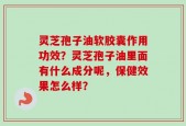 灵芝孢子油软胶囊作用功效？灵芝孢子油里面有什么成分呢，保健效果怎么样？