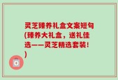 灵芝臻养礼盒文案短句(臻养大礼盒，送礼佳选——灵芝精选套装！)