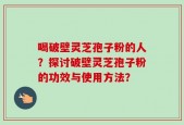 喝破壁灵芝孢子粉的人？探讨破壁灵芝孢子粉的功效与使用方法？