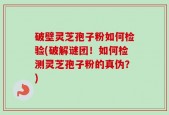 破壁灵芝孢子粉如何检验(破解谜团！如何检测灵芝孢子粉的真伪？)