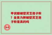 甲状腺破壁灵芝孢子粉？金奥力牌破壁灵芝孢子粉是真的吗