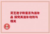 灵芝孢子粉是否为滋补品 探究其滋补功效与相关