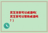 灵芝泡茶可以戒酒吗(灵芝茶可以帮助戒酒吗？)