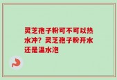 灵芝孢子粉可不可以热水冲？灵芝孢子粉开水还是温水泡