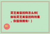 灵芝美容团购怎么样(体验灵芝美容团购效果，你值得拥有！)