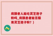 房颤老人能吃灵芝孢子粉吗_房颤患者能否服用灵芝孢子粉？)