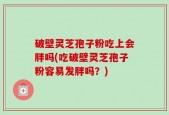 破壁灵芝孢子粉吃上会胖吗(吃破壁灵芝孢子粉容易发胖吗？)
