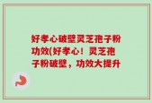 好孝心破壁灵芝孢子粉功效(好孝心！灵芝孢子粉破壁，功效大提升