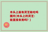 木头上面有灵芝能吃吗图片(木头上的灵芝：能直接食用吗？)