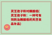 灵芝孢子粉对胰腺癌(灵芝孢子粉：一种可有效防治胰腺癌的天然食品补品)
