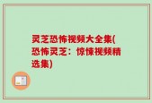 灵芝恐怖视频大全集(恐怖灵芝：惊悚视频精选集)