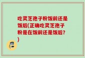 吃灵芝孢子粉饭前还是饭后(正确吃灵芝孢子粉是在饭前还是饭后？)