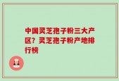 中国灵芝孢子粉三大产区？灵芝孢子粉产地排行榜