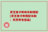 灵芝孢子粉和石斛搭配(灵芝孢子粉搭配石斛：天然养生佳品)
