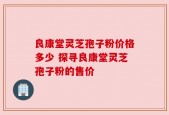 良康堂灵芝孢子粉价格多少 探寻良康堂灵芝孢子粉的售价