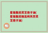 星瑞集团灵芝孢子油(星瑞集团推出纯天然灵芝孢子油)