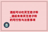 酒后可以吃灵芝孢子粉_酒后食用灵芝孢子粉的可行性与注意事项