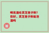 喝完酒吃灵芝孢子粉？你好，灵芝孢子粉能泡酒吗