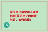 灵芝孢子破壁和不破壁标制(灵芝孢子的破壁与否，如何选择？