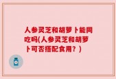 人参灵芝和胡萝卜能同吃吗(人参灵芝和胡萝卜可否搭配食用？)