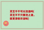 灵芝不干可以泡酒吗(灵芝不干只要泡上酒，就更添些许滋味)