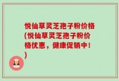 悦仙草灵芝孢子粉价格(悦仙草灵芝孢子粉价格优惠，健康促销中！)