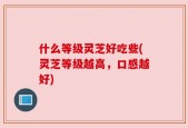 什么等级灵芝好吃些(灵芝等级越高，口感越好)