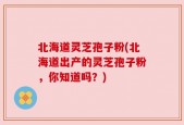 北海道灵芝孢子粉(北海道出产的灵芝孢子粉，你知道吗？)