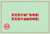 灵芝孢子油广告明星(灵芝孢子油推荐明星)
