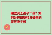 破壁灵芝孢子亠纸？如何分辨破壁和没破壁的灵芝孢子粉