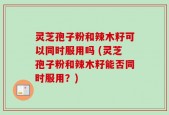 灵芝孢子粉和辣木籽可以同时服用吗 (灵芝孢子粉和辣木籽能否同时服用？)