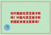 吃叶酸能吃灵芝孢子粉吗？叶酸与灵芝孢子粉的搭配食用注意事项？