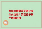 寿仙谷破壁灵芝孢子有什么功效？灵芝孢子粉产地排行榜