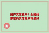国产灵芝孢子？全国的那家的灵芝孢子粉最好