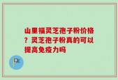 山里福灵芝孢子粉价格？灵芝孢子粉真的可以提高免疫力吗