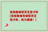 张恒春破壁灵芝孢子粉(张恒春推荐破壁灵芝孢子粉，助力健康！)
