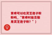 胃疼可以吃灵芝孢子粉粉吗_“胃疼时能否服用灵芝孢子粉？”)