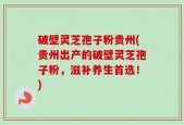 破壁灵芝孢子粉贵州(贵州出产的破壁灵芝孢子粉，滋补养生首选！)